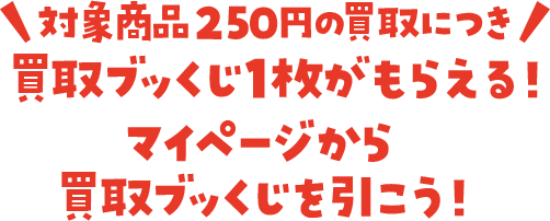 対象商品250円の買取につき 買取ブッくじ1枚がもらえる！マイページから買取ブッくじを引こう！