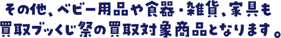 その他、ベビー用品や食器・雑貨、家具も買取ブッくじ祭の買取対象商品となります。