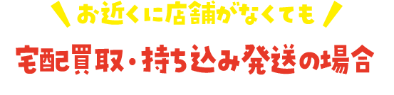 お近くに店舗がなくても 宅配買取・持ち込み発送の場合