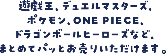 遊戯王、デュエルマスターズ、ポケモン、ONE PIECE、ドラゴンボールヒーローズなど、まとめてパッとお売りいただけます