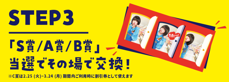 STEP3 「S/A/B賞」当選でその場で交換！ ※C賞は2月25（火）～3月24（月）期間内ご利用時に割引券として使えます