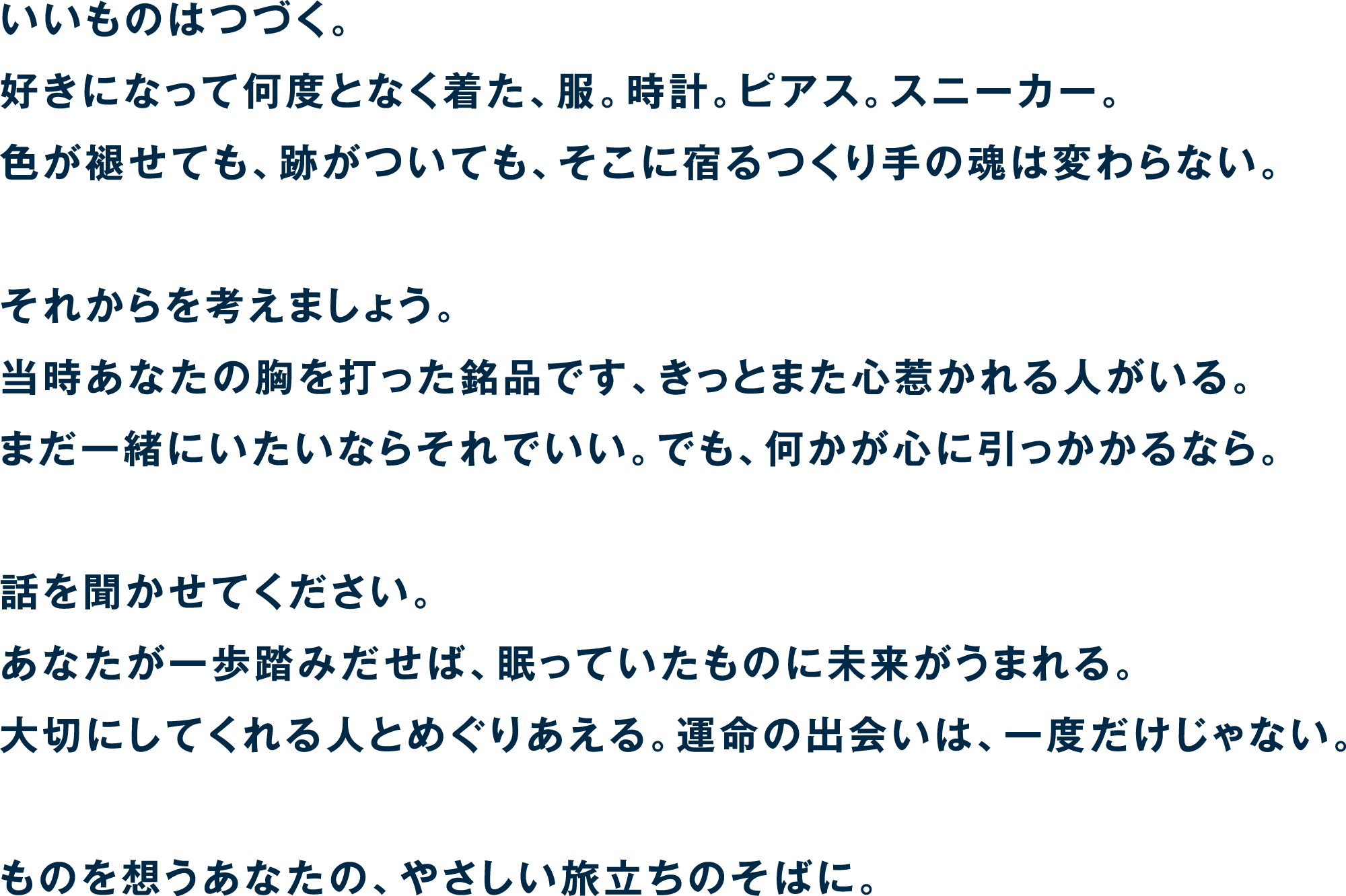 いいものはつづく。好きになって何度となく着た、服。時計。ピアス。スニーカー。色が褪せても、跡がついても、そこに宿るつくり手の魂は変わらない。それからを考えましょう。当時あなたの胸を打った銘品です、きっとまた心惹かれる人がいる。まだ一緒にいたいならそれでいい。でも、何かが心に引っかかるなら。話を聞かせてください。あなたが一歩踏みだせば、眠っていたものに未来がうまれる。大切にしてくれる人とめぐりあえる。運命の出会いは、一度だけじゃない。ものを想うあなたの、やさしい旅立ちのそばに。