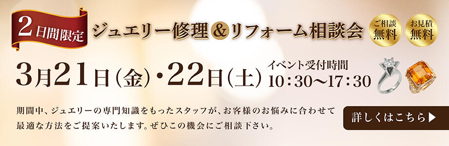 ジュエリー修理＆リフォーム相談会　3月21日（金）・22日（土）イベント受付時間10:30～17:30　期間中、ジュエリーの専門知識を持ったスタッフが、お客様のお悩みに合わせて最適な方法をご提案します。ぜひこの機会にご相談下さい。